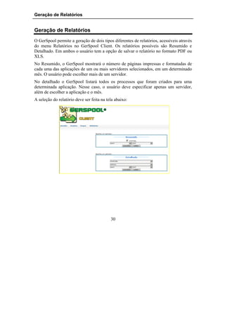 Geração de Relatórios


Geração de Relatórios
O GerSpool permite a geração de dois tipos diferentes de relatórios, acessíveis através
do menu Relatórios no GerSpool Client. Os relatórios possíveis são Resumido e
Detalhado. Em ambos o usuário tem a opção de salvar o relatório no formato PDF ou
XLS.
No Resumido, o GerSpool mostrará o número de páginas impressas e formatadas de
cada uma das aplicações de um ou mais servidores selecionados, em um determinado
mês. O usuário pode escolher mais de um servidor.
No detalhado o GerSpool listará todos os processos que foram criados para uma
determinada aplicação. Nesse caso, o usuário deve especificar apenas um servidor,
além de escolher a aplicação e o mês.
A seleção do relatório deve ser feita na tela abaixo:




                                           30
 