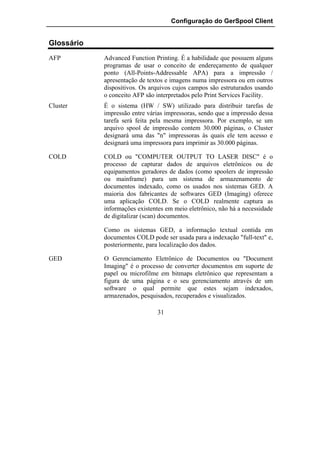 Configuração do GerSpool Client


Glossário
AFP         Advanced Function Printing. É a habilidade que possuem alguns
            programas de usar o conceito de endereçamento de qualquer
            ponto (All-Points-Addressable APA) para a impressão /
            apresentação de textos e imagens numa impressora ou em outros
            dispositivos. Os arquivos cujos campos são estruturados usando
            o conceito AFP são interpretados pelo Print Services Facility.
Cluster     É o sistema (HW / SW) utilizado para distribuir tarefas de
            impressão entre várias impressoras, sendo que a impressão dessa
            tarefa será feita pela mesma impressora. Por exemplo, se um
            arquivo spool de impressão contem 30.000 páginas, o Cluster
            designará uma das "n" impressoras às quais ele tem acesso e
            designará uma impressora para imprimir as 30.000 páginas.

COLD        COLD ou "COMPUTER OUTPUT TO LASER DISC" é o
            processo de capturar dados de arquivos eletrônicos ou de
            equipamentos geradores de dados (como spoolers de impressão
            ou mainframe) para um sistema de armazenamento de
            documentos indexado, como os usados nos sistemas GED. A
            maioria dos fabricantes de softwares GED (Imaging) oferece
            uma aplicação COLD. Se o COLD realmente captura as
            informações existentes em meio eletrônico, não há a necessidade
            de digitalizar (scan) documentos.

            Como os sistemas GED, a informação textual contida em
            documentos COLD pode ser usada para a indexação "full-text" e,
            posteriormente, para localização dos dados.

GED         O Gerenciamento Eletrônico de Documentos ou "Document
            Imaging" é o processo de converter documentos em suporte de
            papel ou microfilme em bitmaps eletrônico que representam a
            figura de uma página e o seu gerenciamento através de um
            software o qual permite que estes sejam indexados,
            armazenados, pesquisados, recuperados e visualizados.

                               31
 