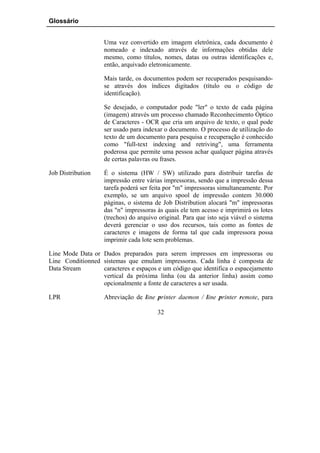 Glossário


                   Uma vez convertido em imagem eletrônica, cada documento é
                   nomeado e indexado através de informações obtidas dele
                   mesmo, como títulos, nomes, datas ou outras identificações e,
                   então, arquivado eletronicamente.

                   Mais tarde, os documentos podem ser recuperados pesquisando-
                   se através dos índices digitados (título ou o código de
                   identificação).

                   Se desejado, o computador pode "ler" o texto de cada página
                   (imagem) através um processo chamado Reconhecimento Óptico
                   de Caracteres - OCR que cria um arquivo de texto, o qual pode
                   ser usado para indexar o documento. O processo de utilização do
                   texto de um documento para pesquisa e recuperação é conhecido
                   como "full-text indexing and retriving", uma ferramenta
                   poderosa que permite uma pessoa achar qualquer página através
                   de certas palavras ou frases.

Job Distribution   É o sistema (HW / SW) utilizado para distribuir tarefas de
                   impressão entre várias impressoras, sendo que a impressão dessa
                   tarefa poderá ser feita por "m" impressoras simultaneamente. Por
                   exemplo, se um arquivo spool de impressão contem 30.000
                   páginas, o sistema de Job Distribution alocará "m" impressoras
                   das "n" impressoras às quais ele tem acesso e imprimirá os lotes
                   (trechos) do arquivo original. Para que isto seja viável o sistema
                   deverá gerenciar o uso dos recursos, tais como as fontes de
                   caracteres e imagens de forma tal que cada impressora possa
                   imprimir cada lote sem problemas.

Line Mode Data or Dados preparados para serem impressos em impressoras ou
Line Conditionned sistemas que emulam impressoras. Cada linha é composta de
Data Stream       caracteres e espaços e um código que identifica o espacejamento
                  vertical da próxima linha (ou da anterior linha) assim como
                  opcionalmente a fonte de caracteres a ser usada.

LPR                Abreviação de line printer daemon / line printer remote, para

                                       32
 