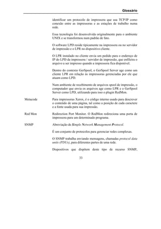 Glossário

           identificar um protocolo de impressora que usa TCP/IP como
           conexão entre as impressoras e as estações de trabalho numa
           rede.

           Essa tecnologia foi desenvolvida originalmente para o ambiente
           UNIX e se transformou num padrão de fato.

           O software LPD reside tipicamente na impressora ou no servidor
           de impressão e o LPR no dispositivo cliente.

           O LPR instalado no cliente envia um pedido para o endereço de
           IP do LPD da impressora / servidor de impressão, que enfileira o
           arquivo a ser impresso quando a impressora fica disponível.

           Dentro do contexto GerSpool, o GerSpool Server age como um
           cliente LPR em relação às impressoras gerenciadas por ele que
           atuam como LPD.

           Num ambiente de recebimento de arquivos spool de impressão, o
           computador que envia os arquivos age como LPR e o GerSpool
           Server como LPD, utilizando para isso o plugin RedMon.

Metacode   Para impressoras Xerox, é o código interno usado para descrever
           o conteúdo de uma página, tal como a posição de cada caractere
           e a fonte usada para sua impressão.

Red Mon    Redirection Port Monitor. O RedMon redireciona uma porta de
           impressora para um determinado programa.

SNMP       Abreviação de Simple Network Management Protocol.

           É um conjunto de protocolos para gerenciar redes complexas.

           O SNMP trabalha enviando mensagens, chamadas protocol data
           units (PDUs), para diferentes partes de uma rede.

           Dispositivos que dispõem deste tipo de recurso SNMP,

                               33
 