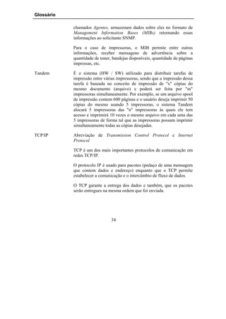 Glossário

            chamados Agentes, armazenam dados sobre eles no formato de
            Management Information Bases (MIBs) retornando essas
            informações ao solicitante SNMP.

            Para o caso de impressoras, o MIB permite entre outras
            informações, receber mensagens de advertência sobre a
            quantidade de toner, bandejas disponíveis, quantidade de páginas
            impressas, etc.

Tandem      É o sistema (HW / SW) utilizado para distribuir tarefas de
            impressão entre várias impressoras, sendo que a impressão dessa
            tarefa é baseada no conceito de impressão de "x" cópias do
            mesmo documento (arquivo) e poderá ser feita por "m"
            impressoras simultaneamente. Por exemplo, se um arquivo spool
            de impressão contem 600 páginas e o usuário deseja imprimir 50
            cópias do mesmo usando 5 impressoras, o sistema Tandem
            alocará 5 impressoras das "n" impressoras às quais ele tem
            acesso e imprimirá 10 vezes o mesmo arquivo em cada uma das
            5 impressoras de forma tal que as impressoras possam imprimir
            simultaneamente todas as cópias desejadas.

TCP/IP      Abreviação de Transmission Control Protocol e Internet
            Protocol

            TCP é um dos mais importantes protocolos de comunicação em
            redes TCP/IP.

            O protocolo IP é usado para pacotes (pedaço de uma mensagem
            que contem dados e endereço) enquanto que o TCP permite
            estabelecer a comunicação e o intercâmbio de fluxo de dados.

            O TCP garante a entrega dos dados e também, que os pacotes
            serão entregues na mesma ordem que foi enviada.




                                34
 