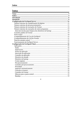 Índice


Índice
Notas .............................................................................................................................. 3
Índice.............................................................................................................................. 4
Introdução ..................................................................................................................... 6
Instalação....................................................................................................................... 9
Configuração do GerSpool Server ............................................................................ 13
   Número máximo de contabilização de páginas. ...................................................... 13
   Número máximo de pré-processamentos................................................................. 13
   Número máximo de execuções do Format............................................................... 14
   Número máximo de execuções de outros programas. ............................................. 14
    Intervalo de dias para limpeza dos diretórios de backup. ...................................... 14
   Caminho padrão do Format. .................................................................................... 14
   Porta socket.............................................................................................................. 14
   Compartilhamento do Log do GerSpool.................................................................. 15
   Compartilhamento do Log do Format...................................................................... 15
   Pasta de entrada central............................................................................................ 15
   Funcionamento do GerSpool Server........................................................................ 15
Configuração do GerSpool Client ............................................................................. 16
   Aplicações................................................................................................................ 16
    Saída....................................................................................................................... 16
    Impressoras ............................................................................................................ 17
    Nome da aplicação................................................................................................. 17
    Descrição da aplicação........................................................................................... 17
    Caminho da aplicação ............................................................................................ 17
    Diretório de entrada ............................................................................................... 17
    Diretório de backup................................................................................................ 18
    Contar páginas ....................................................................................................... 18
    Pré-processamento ................................................................................................. 18
    Caminho pré-processamento.................................................................................. 18
    Prioridade............................................................................................................... 19
    Imprimir automaticamente..................................................................................... 19
    Cancelar se truncar................................................................................................. 19
    Caminho do Format ............................................................................................... 19
    Máscara para a pasta central .................................................................................. 19
    Bandeja .................................................................................................................. 19
                                                                 4
 