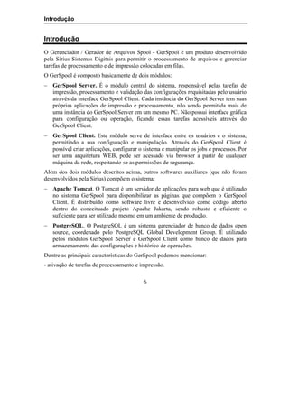 Introdução


Introdução
O Gerenciador / Gerador de Arquivos Spool - GerSpool é um produto desenvolvido
pela Sirius Sistemas Digitais para permitir o processamento de arquivos e gerenciar
tarefas de processamento e de impressão colocadas em filas.
O GerSpool é composto basicamente de dois módulos:
− GerSpool Server. É o módulo central do sistema, responsável pelas tarefas de
  impressão, processamento e validação das configurações requisitadas pelo usuário
  através da interface GerSpool Client. Cada instância do GerSpool Server tem suas
  próprias aplicações de impressão e processamento, não sendo permitida mais de
  uma instância do GerSpool Server em um mesmo PC. Não possui interface gráfica
  para configuração ou operação, ficando essas tarefas acessíveis através do
  GerSpool Client.
− GerSpool Client. Este módulo serve de interface entre os usuários e o sistema,
  permitindo a sua configuração e manipulação. Através do GerSpool Client é
  possível criar aplicações, configurar o sistema e manipular os jobs e processos. Por
  ser uma arquitetura WEB, pode ser acessado via browser a partir de qualquer
  máquina da rede, respeitando-se as permissões de segurança.
Além dos dois módulos descritos acima, outros softwares auxiliares (que não foram
desenvolvidos pela Sirius) compõem o sistema:
− Apache Tomcat. O Tomcat é um servidor de aplicações para web que é utilizado
  no sistema GerSpool para disponibilizar as páginas que compõem o GerSpool
  Client. É distribuído como software livre e desenvolvido como código aberto
  dentro do conceituado projeto Apache Jakarta, sendo robusto e eficiente o
  suficiente para ser utilizado mesmo em um ambiente de produção.
− PostgreSQL. O PostgreSQL é um sistema gerenciador de banco de dados open
  source, coordenado pelo PostgreSQL Global Development Group. É utilizado
  pelos módulos GerSpool Server e GerSpool Client como banco de dados para
  armazenamento das configurações e histórico de operações.
Dentre as principais características do GerSpool podemos mencionar:
- ativação de tarefas de processamento e impressão.

                                          6
 
