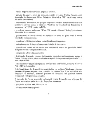 Introdução

- criação de perfis de usuários ou grupos de usuários.
- geração de arquivos spool de impressão usando o Format Printing System como
formatador de documentos (Driver Windows, Metacode e AFP) ou ativando outros
softwares formatadores.
- impressão de documentos em qualquer impressora local ou de rede através dos seus
respectivos drivers usando o spool do Windows ou conectando-se diretamente à
impressora via TCP/IP (socket ou LPR).
- geração de imagens no formato GIF ou PDF usando o Format Printing System como
formatador de documentos.
- possibilidade de mover tarefas de impressão de uma fila para outra e definir
prioridades entre as mesmas.
- geração de LOG das operações e contabilização das impressões.
- redirecionamento de impressões em caso de falha de impressora.
- controle em tempo real do estado das impressoras através do protocolo SNMP
(Simple Network Management Protocol).
- reimpressão seletiva de documentos.
- distribuição de grandes volumes de impressão entre diversas impressoras, usando o
Format Printing System como formatador ou a partir de arquivos encapsulados PCL 5,
Post Script ou PDF.
- Split automático de jobs de impressão entre diversas impressoras, inclusive de spools
PCL e PDF já formatados.
O GerSpool Server foi desenvolvido para trabalhar em ambiente Windows e exige um
conector de proteção para a sua execução. A versão Client é um aplicativo web
(execução via browser), podendo, portanto ser executada em qualquer sistema
operacional, e não precisa de conector.
A execução do Format em modo background é feita de acordo com a licença do
Format no que diz respeito às opções do produto, tais como:
- geração de arquivos AFP, Metacode, etc.
- uso do Format em background


                                            7
 