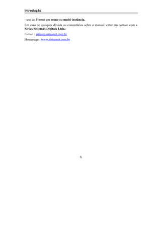 Introdução

- uso do Format em mono ou multi-instância.
Em caso de qualquer dúvida ou comentários sobre o manual, entre em contato com a
Sirius Sistemas Digitais Ltda.:
E-mail : sirius@siriusnet.com.br
Homepage : www.siriusnet.com.br




                                       8
 