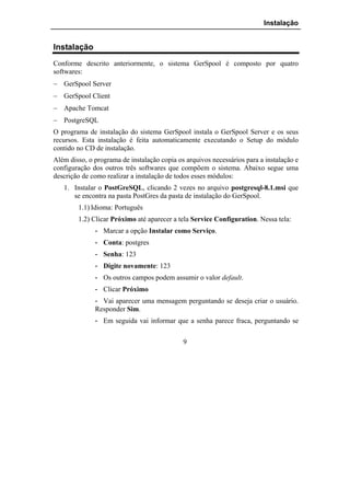 Instalação


Instalação
Conforme descrito anteriormente, o sistema GerSpool é composto por quatro
softwares:
− GerSpool Server
− GerSpool Client
− Apache Tomcat
− PostgreSQL
O programa de instalação do sistema GerSpool instala o GerSpool Server e os seus
recursos. Esta instalação é feita automaticamente executando o Setup do módulo
contido no CD de instalação.
Além disso, o programa de instalação copia os arquivos necessários para a instalação e
configuração dos outros três softwares que compõem o sistema. Abaixo segue uma
descrição de como realizar a instalação de todos esses módulos:
   1. Instalar o PostGreSQL, clicando 2 vezes no arquivo postgresql-8.1.msi que
      se encontra na pasta PostGres da pasta de instalação do GerSpool.
        1.1) Idioma: Português
        1.2) Clicar Próximo até aparecer a tela Service Configuration. Nessa tela:
              - Marcar a opção Instalar como Serviço.
              - Conta: postgres
              - Senha: 123
              - Digite novamente: 123
              - Os outros campos podem assumir o valor default.
              - Clicar Próximo
              - Vai aparecer uma mensagem perguntando se deseja criar o usuário.
              Responder Sim.
              - Em seguida vai informar que a senha parece fraca, perguntando se

                                             9
 
