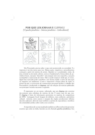 POR QUE LER JORNAIS E CLIPPINGS
     (O gancho jornalístico – Interesse jornalístico – Linha editorial)


                                                     ...Data venia, conquanto considerável
                                                                        q
                                                      de singeleza ínsita a superação dos
                                                             g                  p   ç
                                                         óbices assacados, perquirimos,
                                                        destarte, brevitatis causa, o valor
                                                                          i
                                                             intrínseco do galináceo.




       Um Procurador precisa saber o que está acontecendo na sociedade. E a
imprensa é um dos meios para isso. Muitas ações, inquéritos e procedimentos
começam a partir de notícias de jornais. Quando se é coordenador, então, da
área criminal ou da tutela coletiva, torna-se fundamental a leitura diária de pe-
riódicos locais, seja para “descobrir” uma atuação num caso específico, seja para
acompanhar a repercussão de outro. Não se pode esquecer ainda que, às vezes,
algum fato noticiado pode contribuir e até mesmo mudar o rumo de uma ação
ou inquérito em andamento. Como é impossível a leitura diária de todos os
jornais do país, as assessorias de comunicação procuram facilitar o trabalho dos
Procuradores, produzindo os clippings, que são seleções de notícias publicadas
nos principais veículos nacionais e regionais.

       É importante ter em mente, sobretudo, que um clipping não constitui
tão-somente uma coletânea de notícias do dia. É muito mais do que isso.
O clipping é fonte de informações pertinentes às matérias de competência
do MPU (sonegação fiscal, lavagem de dinheiro, meio ambiente, patrimônio
cultural, minorias, entre outras), à atuação dos órgãos jurisdicionais (últimas
decisões judiciais), além de trazer também a opinião de especialistas e membros
da comunidade jurídica sobre todos esses assuntos.

      A importância de se estar atualizado também se reflete na hora de aproveitar
assuntos que estão na mídia, fazendo uso do chamado gancho jornalístico. Isto
                                                                                              11
 