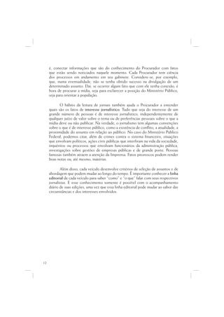é, conectar informações que são do conhecimento do Procurador com fatos
     que estão sendo noticiados naquele momento. Cada Procurador tem ciência
     dos processos em andamento em seu gabinete. Considere-se, por exemplo,
     que, numa eventualidade, não se tenha obtido sucesso na divulgação de um
     determinado assunto. Daí, se ocorrer algum fato que com ele tenha conexão, é
     hora de procurar a mídia, seja para esclarecer a posição do Ministério Público,
     seja para orientar a população.

            O hábito da leitura de jornais também ajuda o Procurador a entender
     quais são os fatos de interesse jornalístico. Tudo que seja do interesse de um
     grande número de pessoas é de interesse jornalístico, independentemente de
     qualquer juízo de valor sobre o tema ou de preferências pessoais sobre o que a
     mídia deve ou não publicar. Na verdade, o jornalismo tem algumas convenções
     sobre o que é de interesse público, como a existência de conflito, a atualidade, a
     proximidade do assunto em relação ao público. No caso do Ministério Público
     Federal, podemos citar, além de crimes contra o sistema financeiro, situações
     que envolvam políticos, ações civis públicas que interfiram na vida da sociedade,
     inquéritos ou processos que envolvam funcionários da administração pública,
     investigações sobre gestões de empresas públicas e de grande porte. Pessoas
     famosas também atraem a atenção da Imprensa. Fatos pitorescos podem render
     boas notas ou, até mesmo, matérias.

            Além disso, cada veículo desenvolve critérios de seleção de assuntos e de
     abordagem que podem mudar ao longo do tempo. É importante conhecer a linha
     editorial de cada veículo para saber “como” e “o que” falar com seus respectivos
     jornalistas. E esse conhecimento somente é possível com o acompanhamento
     diário de suas edições, uma vez que essa linha editorial pode mudar ao sabor das
     circunstâncias e dos interesses envolvidos.




12
 