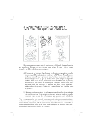 A IMPORTÂNCIA DE SE FALAR COM A
         IMPRENSA. POR QUE NÃO IGNORÁ-LA

                                                                          ...Data venia, conquanto considerável
                                                                                             q
                                                                           de singeleza ínsita a superação dos
                                                                                  g                  p   ç
                                                                              óbices assacados, perquirimos,
                                                                             destarte, brevitatis causa, o valor
                                                                                               i
                                                                                  intrínseco do galináceo.




       Há vários motivos para se justificar a imprescindibilidade do atendimento
aos jornalistas. Comecemos por atentar para o fato de que existem várias
situações na elaboração de uma reportagem:

         a) O assunto já foi pautado. Significa que o editor encarregou determinado
            repórter da elaboração de uma matéria, e o MPU está elencado entre
            as fontes que ele deve procurar. Vale lembrar: o repórter, salvo se
            totalmente free-lancer, o que é muito raro1, está sempre cumprindo
            ordens. A ele não é dado o poder de se escusar de falar com as pessoas
            que estão no seu roteiro de reportagem. Portanto, nesses casos, que
            perfazem 99% das hipóteses, a matéria será feita e será publicada,
            independentemente de o Procurador concordar ou não em falar com
            o repórter.

         b) Numa segunda situação, o jornalista estaria ainda na fase de produção
            da matéria, ou seja, ele precisa investigar um tema ou um determinado
            assunto, mas carece de informações que possam dar substância
1 Com a crise que se abate hoje sobre os meios de comunicação e a onda de demissões em massa nas redações,
é cada vez mais freqüente os grandes jornais do país contratarem free-lancers para cobrirem somente determinado
assunto, sobretudo naqueles locais onde não existem sucursais. Mas também nesse caso, é bom lembrar, o
jornalista, independentemente do fato de não possuir vínculo empregatício ou hierárquico com o jornal,
também trabalha cumprindo ordens do editor que o contratou.

                                                                                                                   13
 