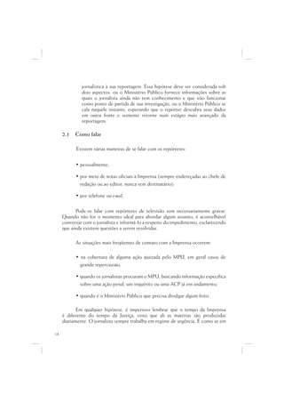 jornalística à sua reportagem. Essa hipótese deve ser considerada sob
              dois aspectos: ou o Ministério Público fornece informações sobre as
              quais o jornalista ainda não tem conhecimento e que irão funcionar
              como ponto de partida de sua investigação, ou o Ministério Público se
              cala naquele instante, esperando que o repórter descubra seus dados
              em outra fonte e somente retorne num estágio mais avançado da
              reportagem.

     2.1   Como falar

           Existem várias maneiras de se falar com os repórteres:


           • pessoalmente;

           • por meio de notas oficiais à Imprensa (sempre endereçadas ao chefe de
             redação ou ao editor, nunca sem destinatário);

           • por telefone ou e-mail.

            Pode-se falar com repórteres de televisão sem necessariamente gravar.
     Quando não for o momento ideal para abordar algum assunto, é aconselhável
     conversar com o jornalista e informá-lo a respeito do impedimento, esclarecendo
     que ainda existem questões a serem resolvidas.

           As situações mais freqüentes de contato com a Imprensa ocorrem:

           • na cobertura de alguma ação ajuizada pelo MPU, em geral casos de
             grande repercussão;

           • quando os jornalistas procuram o MPU, buscando informação específica
             sobre uma ação penal, um inquérito ou uma ACP já em andamento;

           • quando é o Ministério Público que precisa divulgar algum feito.

            Em qualquer hipótese, é imperioso lembrar que o tempo da Imprensa
     é diferente do tempo da Justiça, visto que ali as matérias são produzidas
     diariamente. O jornalista sempre trabalha em regime de urgência. É como se em

14
 