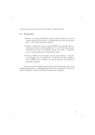 sua mesa colocassem um processo de réu preso a cada meia hora.

2.2   Por que falar

      1) Porque, se a opinião do MPU for imprescindível à matéria, a recusa vai
         constar, expressa, do seu texto (“a reportagem entrou em contato, mas não obteve
         retorno”; “o Procurador não retornou as ligações”).

      2) Porque é importante que a versão do MPU seja veiculada, para se
         evitarem distorções na opinião pública. Se o caso obteve repercussão,
         provavelmente todos os envolvidos deram sua versão, e, portanto,
         torna-se imprescindível que o MP também o faça.

      3) Porque o MPU é uma instituição a serviço da sociedade e, como tal,
         tem obrigação de ser transparente, de informar em que trabalha e
         como trabalha, salvo, é evidente, as exceções de praxe. É um múnus da
         atividade ministerial.

      É preciso atender a Imprensa mesmo que seja para dizer que não existe
nenhuma informação a ser divulgada. Ignorá-la pode ser desastroso. Depois da
matéria publicada, é sempre mais difícil conseguir uma reparação.




                                                                                            15
 