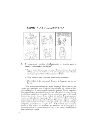 COMO FALAR COM A IMPRENSA

                                                           ...Data venia, conquanto considerável
                                                            de singeleza ínsita a superação dos
                                                               óbices assacados, perquirimos,
                                                              destarte, brevitatis causa, o valor
                                                                   intrínseco do galináceo.




     3.1 É fundamental explicar detalhadamente o assunto para o
         repórter, traduzindo o “juridiquês”
           • Termos muito técnicos, que não sejam do conhecimento do grande
             público, devem ser traduzidos para uma linguagem mais coloquial,
             mesmo que o jornalista entenda o que está sendo dito.

           • É bom ser didático nas entrevistas, mas sem muitas delongas.

           • Objetividade é tão imprescindível quanto a clareza do que se está
             dizendo.
            Hoje, a maioria dos jornais não possui editoria de direito, por isso não
     contam necessariamente com repórteres especializados no campo jurídico,
     como os há na área de economia, política, esporte e cultura. E como o jornalista
     é um especialista em generalidades, escrevendo sobre assuntos o mais diversos
     possível, às vezes vários no mesmo dia, é compreensível que, leigo em direito, ele
     desconheça os termos técnicos da área jurídica. Um repórter de um grande jornal
     recebe, em média, duas a três pautas por dia. Se a história lhe for bem contada, as
     chances de erro diminuem consideravelmente. Muitas vezes, é preciso explicar
     qual a diferença entre um inquérito e uma ação penal, o que vem a ser uma ação
     civil pública, definir quais são os órgãos de 1ª e de 2ª instância, quais os recursos
     cabíveis e, ainda, explicá-los. Há mesmo que diferenciar MP de Justiça, pois há
     quem os confunda. Se o repórter entender todo o caso, é meio caminho andado
     para a matéria sair correta.
16
 