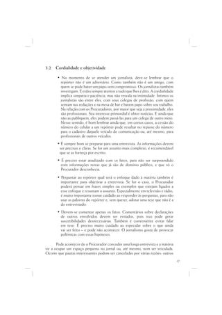 3.2   Cordialidade e objetividade

       • No momento de se atender um jornalista, deve-se lembrar que o
         repórter não é um adversário. Como também não é um amigo, com
         quem se pode bater um papo sem compromisso. Os jornalistas também
         investigam. E estão sempre atentos a tudo que lhes é dito. A cordialidade
         implica simpatia e paciência, mas não resvala na intimidade. Íntimos os
         jornalistas são entre eles, com seus colegas de profissão, com quem
         sentam nas redações e na mesa de bar e batem papo sobre seu trabalho.
         Na relação com os Procuradores, por maior que seja a proximidade, eles
         são profissionais. Seu interesse primordial é obter notícias. E ainda que
         não as publiquem, eles podem passá-las para um colega de outro meio.
         Nesse sentido, é bom lembrar ainda que, em certos casos, a cessão do
         número do celular a um repórter pode resultar no repasse do número
         para o cadastro daquele veículo de comunicação ou, até mesmo, para
         profissionais de outros veículos.
       • É sempre bom se preparar para uma entrevista. As informações devem
        ser precisas e claras. Se for um assunto mais complexo, é recomendável
        que se as forneça por escrito.
       • É preciso estar atualizado com os fatos, para não ser surpreendido
         com informações novas que já são de domínio público, e que só o
         Procurador desconhecia.
       • Perguntar ao repórter qual será o enfoque dado à matéria também é
         importante para objetivar a entrevista. Se for o caso, o Procurador
         poderá pensar em frases simples ou exemplos que estejam ligados a
         esse enfoque e resumam o assunto. Especialmente em televisão e rádio,
         é muito importante tomar cuidado ao responder às perguntas, para não
         usar as palavras do repórter e, sem querer, adotar uma tese que não é a
         do entrevistado.
       • Devem-se comentar apenas os fatos. Comentários sobre declarações
         de outros envolvidos devem ser evitados, pois isso pode gerar
         suscetibilidades desnecessárias. Também é conveniente evitar falar
         em tese. É preciso muito cuidado ao especular sobre o que ainda
         vai ser feito – e pode não acontecer. O jornalismo gosta de provocar
         polêmicas com essas hipóteses.

       Pode acontecer de o Procurador conceder uma longa entrevista e a matéria
vir a ocupar um espaço pequeno no jornal ou, até mesmo, nem ser veiculada.
Ocorre que pautas interessantes podem ser canceladas por várias razões: outros
                                                                                     17
 