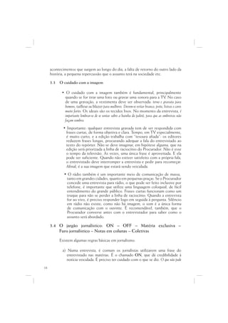 acontecimentos que surgem ao longo do dia, a falta de retorno do outro lado da
     história, a pequena repercussão que o assunto terá na sociedade etc.

     3.3   O cuidado com a imagem

            • O cuidado com a imagem também é fundamental, principalmente
              quando se for tirar uma foto ou gravar uma sonora para a TV No caso        .
              de uma gravação, a vestimenta deve ser observada: terno e gravata para
              homens, tailleur ou blazer para mulheres. Devem-se evitar branco, preto, listras e cores
              muito fortes. Os ideais são os tecidos lisos. No momento da entrevista, é
              importante lembrar-se de se sentar sobre a bainha do paletó, para que as ombreiras não
              façam sombra.
             • Importante: qualquer entrevista gravada tem de ser respondida com
              frases curtas, de forma objetiva e clara. Tempo, em TV especialmente,
              é muito curto, e a edição trabalha com “tesoura afiada”: os editores
              reduzem frases longas, procurando adequar a fala do entrevistado ao
              texto do repórter. Não se deve imaginar, em hipótese alguma, que na
              edição será priorizada a linha de raciocínio do Procurador. Não é esse
              o tempo da televisão. Às vezes, uma única frase é aproveitada. E ela
              pode ser suficiente. Quando não estiver satisfeito com a própria fala,
              o entrevistado deve interromper a entrevista e pedir para recomeçar.
              Afinal, é a sua imagem que estará sendo veiculada.
             • O rádio também é um importante meio de comunicação de massa,
              tanto em grandes cidades, quanto em pequenas praças. Se o Procurador
              concede uma entrevista para rádio, o que pode ser feito inclusive por
              telefone, é importante que utilize uma linguagem coloquial, de fácil
              entendimento do grande público. Frases curtas funcionam como um
              truque para não se perder a linha de raciocínio. Quando a entrevista
              for ao vivo, é preciso responder logo em seguida à pergunta. Silêncio
              em rádio não existe; como não há imagem, o som é a única forma
              de comunicação com o ouvinte. É recomendável, também, que o
              Procurador converse antes com o entrevistador para saber como o
              assunto será abordado.

     3.4 O jargão jornalístico: ON – OFF – Matéria exclusiva –
         Furo jornalístico – Notas em colunas – Coletivas

           Existem algumas regras básicas em jornalismo:

            a) Numa entrevista, é comum os jornalistas utilizarem uma frase do
              entrevistado nas matérias. É o chamado ON, que dá credibilidade à
              notícia veiculada. É preciso ter cuidado com o que se diz. O que não pode
18
 
