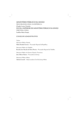 MINISTÉRIO PÚBLICO DA UNIÃO
PROCURADOR-GERAL DA REPÚBLICA
Claudio Lemos Fonteles
ESCOLA SUPERIOR DO MINISTÉRIO PÚBLICO DA UNIÃO
DIRETORA-GERAL
Lindôra Maria Araujo

CONSELHO ADMINISTRATIVO

Titulares
Ministério Público Federal:
Odim Brandão Ferreira – Procurador Regional da República

Ministério Público do Trabalho:
Ricardo José Macedo de Britto Pereira – Procurador Regional do Trabalho

Ministério Público do Distrito Federal e Territórios:
João Alberto Ramos – Procurador de Justiça

Ministério Público Militar:
Adriana Lorandi – Subprocuradora-Geral da Justiça Militar
 