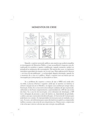MOMENTOS DE CRISE

                                                            ...Data venia, conquanto considerável
                                                                               q
                                                             de singeleza ínsita a superação dos
                                                                    g                  p   ç
                                                                óbices assacados, perquirimos,
                                                               destarte, brevitatis causa, o valor
                                                                                 i
                                                                    intrínseco do galináceo.




            Quando o repórter pretende publicar uma matéria que poderá atrapalhar
     as investigações do Ministério Público, o mais aconselhável é negociar com ele,
     explicando ao jornalista o quanto a publicação, naquele momento, poderá ser
     prejudicial ao andamento das investigações. Na maioria dos casos, os repórteres
     entendem a gravidade da situação, mas isso não é regra. Uma saída possível é oferecer
     – em troca da não-publicação – a exclusividade daquela informação, quando for
     o momento de o caso vir a público. Afinal, o repórter tem seu mérito por ter
     investigado por conta própria e ter descoberto os fatos.

            Se o problema diz respeito a críticas de que o MPU está sendo alvo
     na mídia, é preciso observar o seguinte: ainda que as opiniões ou matérias se
     refiram à atuação de um só Membro, em alguns casos acabam por atingir toda a
     Instituição. Então, faz-se necessária uma avaliação cuidadosa de que resposta dar,
     sobretudo se não houve originariamente a oportunidade de o MP dar sua versão
     dos fatos. Se o caso for de incorreções, erros relevantes de informação, o MP
     tem a obrigação de procurar o autor da matéria, ou, dependendo da gravidade,
     o editor, para que se proceda à devida retificação. A Assessoria de Comunicação
     pode fazer esse contato. As impropriedades técnicas precisam ser avaliadas caso a
     caso. Às vezes, um telefonema para o autor da matéria vai ajudá-lo a compreender
     melhor o assunto e não errar de novo da próxima vez. Outras vezes, a imprecisão
     é tão séria que é preciso solicitar que uma correção seja publicada.


22
 
