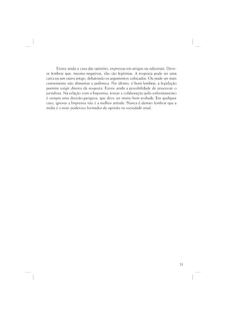 Existe ainda o caso das opiniões, expressas em artigos ou editoriais. Deve-
se lembrar que, mesmo negativas, elas são legítimas. A resposta pode ser uma
carta ou um outro artigo, debatendo os argumentos colocados. Ou pode ser mais
conveniente não alimentar a polêmica. Por último, é bom lembrar, a legislação
permite exigir direito de resposta. Existe ainda a possibilidade de processar o
jornalista. Na relação com a Imprensa, trocar a colaboração pelo enfrentamento
é sempre uma decisão perigosa, que deve ser muito bem avaliada. Em qualquer
caso, ignorar a Imprensa não é a melhor atitude. Nunca é demais lembrar que a
mídia é o mais poderoso formador de opinião na sociedade atual.




                                                                                     23
 