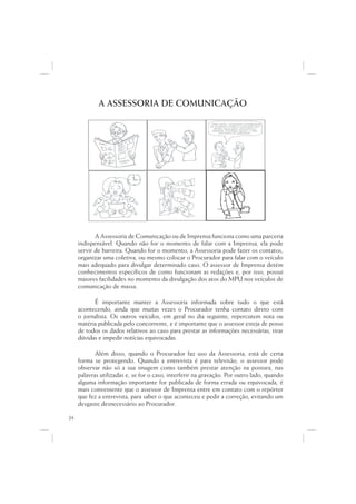A ASSESSORIA DE COMUNICAÇÃO

                                                          ...Data venia, conquanto considerável
                                                                             q
                                                           de singeleza ínsita a superação dos
                                                                  g                  p   ç
                                                              óbices assacados, perquirimos,
                                                             destarte, brevitatis causa, o valor
                                                                               i
                                                                  intrínseco do galináceo.




            A Assessoria de Comunicação ou de Imprensa funciona como uma parceria
     indispensável. Quando não for o momento de falar com a Imprensa, ela pode
     servir de barreira. Quando for o momento, a Assessoria pode fazer os contatos,
     organizar uma coletiva, ou mesmo colocar o Procurador para falar com o veículo
     mais adequado para divulgar determinado caso. O assessor de Imprensa detém
     conhecimentos específicos de como funcionam as redações e, por isso, possui
     maiores facilidades no momento da divulgação dos atos do MPU nos veículos de
     comunicação de massa.

           É importante manter a Assessoria informada sobre tudo o que está
     acontecendo, ainda que muitas vezes o Procurador tenha contato direto com
     o jornalista. Os outros veículos, em geral no dia seguinte, repercutem nota ou
     matéria publicada pelo concorrente, e é importante que o assessor esteja de posse
     de todos os dados relativos ao caso para prestar as informações necessárias, tirar
     dúvidas e impedir notícias equivocadas.

            Além disso, quando o Procurador faz uso da Assessoria, está de certa
     forma se protegendo. Quando a entrevista é para televisão, o assessor pode
     observar não só a sua imagem como também prestar atenção na postura, nas
     palavras utilizadas e, se for o caso, interferir na gravação. Por outro lado, quando
     alguma informação importante for publicada de forma errada ou equivocada, é
     mais conveniente que o assessor de Imprensa entre em contato com o repórter
     que fez a entrevista, para saber o que aconteceu e pedir a correção, evitando um
     desgaste desnecessário ao Procurador.

24
 