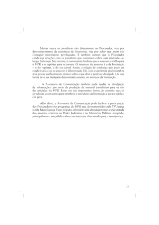 Muitas vezes os jornalistas vão diretamente ao Procurador, seja por
desconhecimento da existência da Assessoria, seja por achar que assim vão
conseguir informações privilegiadas. É também comum que o Procurador
estabeleça relações com os jornalistas que costumam cobrir suas atividades ao
longo do tempo. No entanto, é conveniente lembrar que o assessor trabalha para
o MPU e o repórter para os jornais. O interesse do assessor é o da Instituição
– o do repórter, o do seu jornal. Assim, a relação de confiança que pode ser
estabelecida com o assessor é diferenciada. Ele, com experiência profissional na
área, possui conhecimento técnico sobre o que deve e pode ser divulgado e de que
forma deve ser divulgado determinado assunto, no interesse da Instituição.

         A Assessoria de Comunicação também pode ajudar na divulgação
de informações, por meio da produção de material jornalístico para os sites
das unidades do MPU. Esses sites são importantes fontes de consulta para os
jornalistas, assim como para membros e servidores da Instituição e para o público
em geral.

       Além disso, a Assessoria de Comunicação pode facilitar a participação
dos Procuradores nos programas do MPU que são transmitidos pela TV Justiça
e pela Rádio Justiça. Esses veículos oferecem uma abordagem mais especializada
dos assuntos relativos ao Poder Judiciário e ao Ministério Público, atingindo,
principalmente, um público-alvo com interesse direcionado para o tema justiça.




                                                                                    25
 
