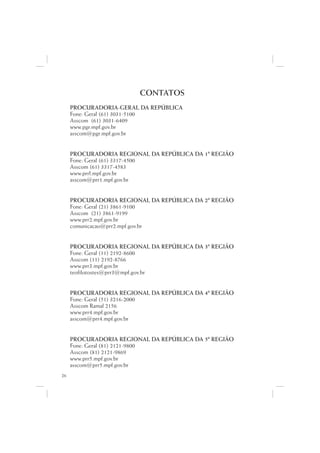 CONTATOS
     PROCURADORIA-GERAL DA REPÚBLICA
     Fone: Geral (61) 3031-5100
     Asscom (61) 3031-6409
     www.pgr.mpf.gov.br
     asscom@pgr.mpf.gov.br


     PROCURADORIA REGIONAL DA REPÚBLICA DA 1ª REGIÃO
     Fone: Geral (61) 3317-4500
     Asscom (61) 3317-4583
     www.prrl.mpf.gov.br
     asscom@prr1.mpf.gov.br


     PROCURADORIA REGIONAL DA REPÚBLICA DA 2ª REGIÃO
     Fone: Geral (21) 3861-9100
     Asscom (21) 3861-9199
     www.prr2.mpf.gov.br
     comunicacao@prr2.mpf.gov.br


     PROCURADORIA REGIONAL DA REPÚBLICA DA 3ª REGIÃO
     Fone: Geral (11) 2192-8600
     Asscom (11) 2192-8766
     www.prr3.mpf.gov.br
     teofilotostes@prr3@mpf.gov.br


     PROCURADORIA REGIONAL DA REPÚBLICA DA 4ª REGIÃO
     Fone: Geral (51) 3216-2000
     Asscom Ramal 2156
     www.prr4.mpf.gov.br
     asscom@prr4.mpf.gov.br


     PROCURADORIA REGIONAL DA REPÚBLICA DA 5ª REGIÃO
     Fone: Geral (81) 2121-9800
     Asscom (81) 2121-9869
     www.prr5.mpf.gov.br
     asscom@prr5.mpf.gov.br
26
 