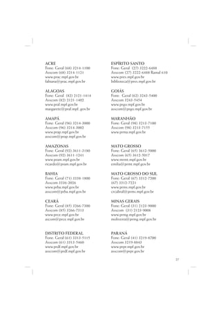 ACRE                         ESPÍRITO SANTO
Fone: Geral (68) 3214-1100   Fone: Geral (27) 3222-6488
Asscom (68) 3214-1121        Asscom (27) 3222-6488 Ramal 610
www.prac.mpf.gov.br          www.pres.mpf.gov.br
fabiana@prac.mpf.gov.br      biblioteca@pres.mpf.gov.br

ALAGOAS                      GOIÁS
Fone: Geral (82) 2121-1414   Fone: Geral (62) 3243-5400
Asscom (82) 2121-1402        Asscom 3243-5454
www.pral.mpf.gov.br          www.prgo.mpf.gov.br
margarete@pral.mpf..gov.br   asscom@prgo.mpf.gov.br

AMAPÁ                        MARANHÃO
Fone: Geral (96) 3214-3000   Fone: Geral (98) 3213-7100
Asscom (96) 3214-3002        Asscom (98) 3213-7155
www.prap.mpf.gov.br          www.prma.mpf.gov.br
asscom@prap.mpf.gov.br

AMAZONAS                     MATO GROSSO
Fone: Geral (92) 3611-3180   Fone: Geral (65) 3612-5000
Asscom (92) 3611-1241        Asscom (65) 3612-5017
www.pram.mpf.gov.br          www.mrmt.mpf.gov.br
ricardo@pram.mpf.gov.br      emilia@prmt.mpf.gov.br

BAHIA                        MATO GROSSO DO SUL
Fone: Geral (71) 3338-1800   Fone: Geral (67) 3312-7200
Asscom 3336-2026             (67) 3312-7221
www.prba.mpf.gov.br          www.prms.mpf.gov.br
asscom@prba.mpf.gov.br       crcabral@prms.mpf.gov.br

CEARÁ                        MINAS GERAIS
Fone: Geral (85) 3266-7300   Fone: Geral (31) 2123-9000
Asscom (85) 3266-7313        Asscom (31) 2123-9008
www.prce.mpf.gov.br          www.prmg.mpf.gov.br
ascom@prce.mpf.gov.br        moliveira@prmg.mpf.gov.br


DISTRITO FEDERAL             PARANÁ
Fone: Geral (61) 3313-5115   Fone: Geral (41) 3219-8700
Asscom (61) 3313-5460        Asscom 3219-8843
www.prdf.mpf.gov.br          www.prpr.mpf.gov.br
asscom@prdf.mpf.gov.br       asscom@prpr.gov.br
                                                               27
 