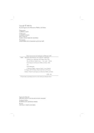 Copyright © 2003 by
Escola Superior do Ministério Público da União
Organização:
GABRIELA LEVY
Colaboração:
CLÁUDIA LEMOS
JEFF CHAGAS
MARIA CÉLIA NERI DE OLIVEIRA
Participação:
ASSESSORES DO COMUNICAÇÃO DO MPF




               Dados Internacionais de Catalogação na Publicação (CIP)
  M294     Manual de relacionamento com a imprensa / organização,
                Gabriela Levy; colaboração, Jeff Chagas, Maria Célia
                Neri de Oliveira, Cláudia Lemos. -- 2.ed., ampl. -- Brasília :
                Escola Superior do Ministério Público da União, 2004.
                27p.
                Inclui bibliografia
                1. Ministério Público, imprensa, Brasil. I. Levy, Gabriela.
           II. Chagas, Jeff. III. Oliveira, Maria Célia Neri de. IV Lemos,
                                                                   .
           Cláudia. V Brasil. Escola Superior do Ministério Público da União.
                     .

                                                                CDD 070

  (É autorizada a reprodução parcial ou total, desde que indicada a fonte.)




Supervisão Editorial:
HELENA LÚCIA COCHLAR DA SILVA ARAUJO
Produção Gráfica:
ROBERTO DE AZEVEDO VIEIRA
Revisão:
CECÍLIA S. FUJITA DOS REIS
 