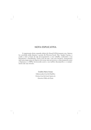 NOTA EXPLICATIVA

     A organização desta segunda edição do Manual de Relacionamento com a Imprensa
foi concluída ainda durante a gestão da Diretora-Geral, Dra. Sandra Cureau, e
coube a mim a honra de dar prosseguimento a este trabalho, realizando o seu
lançamento e distribuição. Estou certa de que, com esta iniciativa, avançaremos
mais uma etapa rumo ao objetivo de tornar mais proveitoso o relacionamento entre
a Imprensa e o MPU, favorecendo assim o seu melhor desempenho e o cumpri-
mento das suas missões.



                             Lindôra Maria Araujo
                         Subprocuradora-Geral da República
                         Diretora-Geral da Escola Superior do
                            Ministério Público da União
 