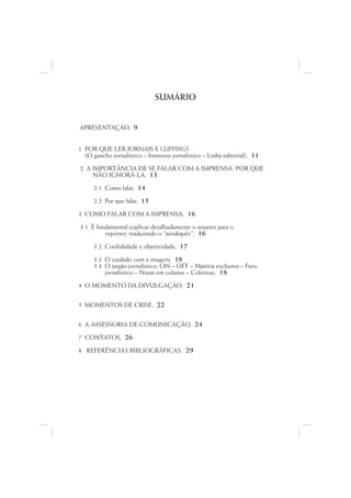 SUMÁRIO


APRESENTAÇÃO, 9


1 POR QUE LER JORNAIS E CLIPPINGS
  (O gancho jornalístico – Interesse jornalístico – Linha editorial), 11

2 A IMPORTÂNCIA DE SE FALAR COM A IMPRENSA. POR QUE
    NÃO IGNORÁ-LA, 13

      2.1 Como falar, 14

      2.2 Por que falar, 15
3 COMO FALAR COM A IMPRENSA, 16

3.1 É fundamental explicar detalhadamente o assunto para o
         repórter, traduzindo o “juridiquês”, 16

      3.2 Cordialidade e objetividade, 17
      3.3 O cuidado com a imagem, 18
      3.4 O jargão jornalístico: ON – OFF – Matéria exclusiva – Furo
          jornalístico – Notas em colunas – Coletivas, 18

4 O MOMENTO DA DIVULGAÇÃO, 21


5 MOMENTOS DE CRISE, 22


6 A ASSESSORIA DE COMUNICAÇÃO, 24

7 CONTATOS, 26

8 REFERÊNCIAS BIBLIOGRÁFICAS, 29
 
