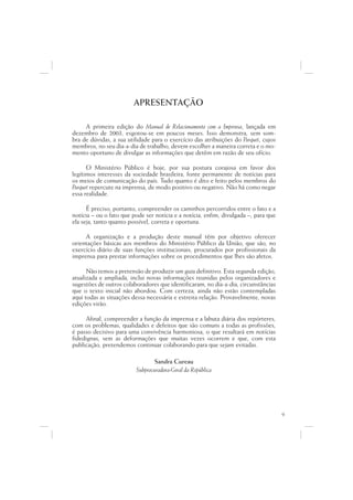 APRESENTAÇÃO

     A primeira edição do Manual de Relacionamento com a Imprensa, lançada em
dezembro de 2003, esgotou-se em poucos meses. Isso demonstra, sem som-
bra de dúvidas, a sua utilidade para o exercício das atribuições do Parquet, cujos
membros, no seu dia-a-dia de trabalho, devem escolher a maneira correta e o mo-
mento oportuno de divulgar as informações que detêm em razão de seu ofício.

      O Ministério Público é hoje, por sua postura corajosa em favor dos
legítimos interesses da sociedade brasileira, fonte permanente de notícias para
os meios de comunicação do país. Tudo quanto é dito e feito pelos membros do
Parquet repercute na imprensa, de modo positivo ou negativo. Não há como negar
essa realidade.

      É preciso, portanto, compreender os caminhos percorridos entre o fato e a
notícia – ou o fato que pode ser notícia e a notícia, enfim, divulgada –, para que
ela seja, tanto quanto possível, correta e oportuna.

     A organização e a produção deste manual têm por objetivo oferecer
orientações básicas aos membros do Ministério Público da União, que são, no
exercício diário de suas funções institucionais, procurados por profissionais da
imprensa para prestar informações sobre os procedimentos que lhes são afetos.

      Não temos a pretensão de produzir um guia definitivo. Esta segunda edição,
atualizada e ampliada, inclui novas informações reunidas pelos organizadores e
sugestões de outros colaboradores que identificaram, no dia-a-dia, circunstâncias
que o texto inicial não abordou. Com certeza, ainda não estão contempladas
aqui todas as situações dessa necessária e estreita relação. Provavelmente, novas
edições virão.

     Afinal, compreender a função da imprensa e a labuta diária dos repórteres,
com os problemas, qualidades e defeitos que são comuns a todas as profissões,
é passo decisivo para uma convivência harmoniosa, o que resultará em notícias
fidedignas, sem as deformações que muitas vezes ocorrem e que, com esta
publicação, pretendemos continuar colaborando para que sejam evitadas.

                                 Sandra Cureau
                         Subprocuradora-Geral da República




                                                                                     9
 
