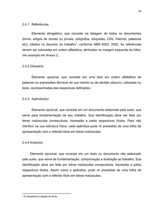 10



2.4.1 Referências

         Elemento obrigatório, que consiste na listagem de todos os documentos
(livros, artigos de revista ou jornais, polígrafos, disquetes, CDs, Internet, palestras
etc), citados no decorrer do trabalho1, conforme NBR 6023: 2002. As referências
devem ser colocadas em ordem alfabética, alinhadas na margem esquerda da folha.
Ver exemplo em Anexo C.


2.4.2 Glossário


         Elemento opcional, que consiste em uma lista em ordem alfabética de
palavras ou expressões técnicas de uso restrito ou de sentido obscuro, utilizadas no
texto, acompanhadas das respectivas definições.


2.4.3 Apêndice(s)


         Elemento opcional, que consiste em um documento elaborado pelo autor, que
serve para fundamentação de seu trabalho. Sua identificação deve ser feita por
letras maiúsculas consecutivas, travessão e pelos respectivos títulos. Para não
interferir na sua estrutura física, cada apêndice pode vir precedido de uma folha de
apresentação com o referido título em letras maiúsculas.


2.4.4 Anexo(s)


       Elemento opcional, que consiste em um texto ou documento não elaborado
pelo autor, que serve de fundamentação, comprovação e ilustração ao trabalho. Sua
identificação deve ser feita por letras maiúsculas consecutivas, travessão e pelos
respectivos títulos. Assim como o apêndice, pode vir precedido de uma folha de
apresentação com o referido título em letras maiúsculas.




____________________________
1 É obrigatória a citação da fonte.
 