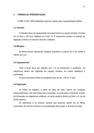 11



3    FORMAS DE APRESENTAÇÃO


     A NBR 14724: 2005 estabelece algumas regras para a apresentação gráfica.


3.1 Formato

       O trabalho deve ser apresentado em papel branco ou papel reciclado, formato
A4 (21,0cm x 29,7cm), digitado em fonte 12. É importante manter um padrão de
digitação uniforme no decorrer de todo o trabalho.


3.2 Margens

       As folhas devem apresentar margens esquerda e superior de 3 cm; direita e
inferior de 2 cm.



3.3 Espaçamento

       Todo o texto deve ser digitado com 1,5 de entrelinhas e justificado. As
referências devem ser digitadas em espaço simples, em ordem alfabética e
justificadas.
       O recuo de primeira linha do parágrafo deve ser de 1,25 cm (1 tab).


3.4 Paginação

       As folhas do trabalho, a partir da folha de rosto, devem ser contadas
sequencialmente, mas nem todas são numeradas. A numeração é impressa, a partir
da introdução, em algarismos arábicos, no canto superior direito da folha, a 2 cm da
borda superior.
       Os apêndices e os anexos, sempre que possível, devem ter as folhas
numeradas de maneira contínua e sua paginação deve seguir a do texto principal.
 
