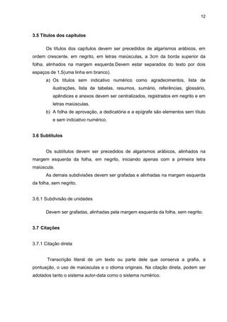 12



3.5 Títulos dos capítulos

      Os títulos dos capítulos devem ser precedidos de algarismos arábicos, em
ordem crescente, em negrito, em letras maiúsculas, a 3cm da borda superior da
folha, alinhados na margem esquerda.Devem estar separados do texto por dois
espaços de 1,5(uma linha em branco).
      a) Os títulos sem indicativo numérico como agradecimentos, lista de
          ilustrações, lista de tabelas, resumos, sumário, referências, glossário,
          apêndices e anexos devem ser centralizados, registrados em negrito e em
          letras maiúsculas.
      b) A folha de aprovação, a dedicatória e a epígrafe são elementos sem título
          e sem indicativo numérico.


3.6 Subtítulos


      Os subtítulos devem ser precedidos de algarismos arábicos, alinhados na
margem esquerda da folha, em negrito, iniciando apenas com a primeira letra
maiúscula.
      As demais subdivisões devem ser grafadas e alinhadas na margem esquerda
da folha, sem negrito.


3.6.1 Subdivisão de unidades

      Devem ser grafadas, alinhadas pela margem esquerda da folha, sem negrito.


3.7 Citações


3.7.1 Citação direta


       Transcrição literal de um texto ou parte dele que conserva a grafia, a
pontuação, o uso de maiúsculas e o idioma originais. Na citação direta, podem ser
adotados tanto o sistema autor-data como o sistema numérico.
 