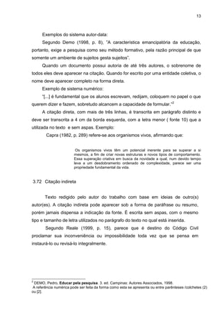 13



      Exemplos do sistema autor-data:
      Segundo Demo (1998, p. 8), ”A característica emancipatória da educação,
portanto, exige a pesquisa como seu método formativo, pela razão principal de que
somente um ambiente de sujeitos gesta sujeitos”.
      Quando um documento possui autoria de até três autores, o sobrenome de
todos eles deve aparecer na citação. Quando for escrito por uma entidade coletiva, o
nome deve aparecer completo na forma direta.
      Exemplo de sistema numérico:
      “[...] é fundamental que os alunos escrevam, redijam, coloquem no papel o que
querem dizer e fazem, sobretudo alcancem a capacidade de formular.”2
      A citação direta, com mais de três linhas, é transcrita em parágrafo distinto e
deve ser transcrita a 4 cm da borda esquerda, com a letra menor ( fonte 10) que a
utilizada no texto e sem aspas. Exemplo:
        Capra (1982, p. 289) refere-se aos organismos vivos, afirmando que:


                         Os organismos vivos têm um potencial inerente para se superar a si
                        mesmos, a fim de criar novas estruturas e novos tipos de comportamento.
                        Essa superação criativa em busca da novidade a qual, num devido tempo
                        leva a um desdobramento ordenado de complexidade, parece ser uma
                        propriedade fundamental da vida.


3.72 Citação indireta


       Texto redigido pelo autor do trabalho com base em ideias de outro(s)
autor(es). A citação indireta pode aparecer sob a forma de paráfrase ou resumo,
porém jamais dispensa a indicação da fonte. É escrita sem aspas, com o mesmo
tipo e tamanho de letra utilizados no parágrafo do texto no qual está inserida.
        Segundo Reale (1999, p. 15), parece que é destino do Código Civil
proclamar sua inconveniência ou impossibilidade toda vez que se pensa em
instaurá-lo ou revisá-lo integralmente.




2
 DEMO, Pedro. Educar pela pesquisa. 3. ed. Campinas: Autores Associados, 1998.
A referência numérica pode ser feita da forma como esta se apresenta ou entre parênteses /colchetes (2)
ou [2].
 