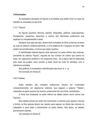 14



3.8 Ilustrações

      As ilustrações abrangem as figuras e as tabelas que podem ficar no corpo do
trabalho ou anexadas no seu final.

3. 8.1 Figuras

      As figuras (quadros, lâminas, plantas, fotografias, gráficos, organogramas,
fluxogramas, esquemas, desenhos e outros) são elementos autônomos que
explicam ou complementam o texto.
      Qualquer que seja seu tipo, devem ficar centradas na folha, próximas ao texto
ao qual se referem, preferencialmente, a uma distância de 3 espaços do texto. Não
podem ser emolduradas, a menos que sejam quadros.
      A identificação dessas figuras deve aparecer na parte inferior das mesmas,
precedida da palavra “Figura”, seguida de seu número de ordem que ocorre no
texto, em algarismos arábicos e do respectivo título. Se a figura não for elaborada
pelo autor do projeto, deve constar a fonte (local de onde foi retirada), com a
referência completa.
      Nos gráficos, é necessária a identificação dos eixos x e y.
      Ver exemplo em Anexo D.


3.8.2 Tabelas


      Estas      também   são   unidades   autônomas.   Devem       ser   numeradas
consecutivamente, em algarismos arábicos, que seguem a palavra “Tabela”,
colocados na parte superior da mesma, juntamente com seu título, centralizado.
      A fonte fica localizada na parte inferior da tabela (assim como ocorre nas
Figuras).
      Nas tabelas devem-se evitar fios horizontais e verticais para separar colunas
e linhas; os fios apenas devem ser usados para separar os títulos das colunas no
cabeçalho e para fazer o fechamento na parte inferior. Nos lados, as tabelas
permanecem abertas.
      Ver exemplo em Anexo E.
 