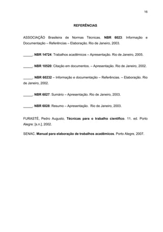 16



                                REFERÊNCIAS


ASSOCIAÇÃO Brasileira de Normas Técnicas.          NBR 6023: Informação e
Documentação – Referências – Elaboração. Rio de Janeiro, 2003.


_____. NBR 14724: Trabalhos acadêmicos – Apresentação. Rio de Janeiro, 2005.


_____. NBR 10520: Citação em documentos. – Apresentação. Rio de Janeiro, 2002.


_____. NBR 60232 – Informação e documentação – Referências. – Elaboração. Rio
de Janeiro, 2002.


_____. NBR 6027: Sumário – Apresentação. Rio de Janeiro, 2003.


_____. NBR 6028: Resumo – Apresentação. Rio de Janeiro, 2003.


FURASTÉ, Pedro Augusto. Técnicas para o trabalho científico. 11. ed. Porto
Alegre: [s.n.], 2002.

SENAC. Manual para elaboração de trabalhos acadêmicos. Porto Alegre, 2007.
 