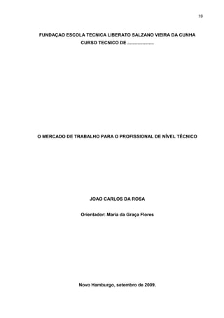 19



FUNDAÇAO ESCOLA TECNICA LIBERATO SALZANO VIEIRA DA CUNHA
               CURSO TECNICO DE .....................




O MERCADO DE TRABALHO PARA O PROFISSIONAL DE NÍVEL TÉCNICO




                   JOAO CARLOS DA ROSA


               Orientador: Maria da Graça Flores




               Novo Hamburgo, setembro de 2009.
 