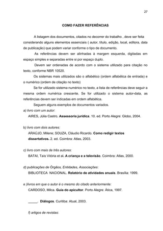 27



                             COMO FAZER REFERÊNCIAS


       A listagem dos documentos, citados no decorrer do trabalho , deve ser feita
considerando alguns elementos essenciais ( autor, título, edição, local, editora, data
de publicação) que podem variar conforme o tipo de documento.
       As referências devem ser alinhadas à margem esquerda, digitadas em
espaço simples e separadas entre si por espaço duplo.
       Devem ser ordenadas de acordo com o sistema utilizado para citação no
texto, conforme NBR 10520.
       Os sistemas mais utilizados são o alfabético (ordem alfabética de entrada) e
o numérico (ordem de citação no texto)
       Se for utilizado sistema numérico no texto, a lista de referências deve seguir a
mesma ordem numérica crescente. Se for utilizado o sistema autor-data, as
referências devem ser indicadas em ordem alfabética.
       Seguem alguns exemplos de documentos variados.
a) livro com um autor:
   AIRES, Júlia Castro. Assessoria jurídica. 10. ed. Porto Alegre: Globo, 2004.


b) livro com dois autores:
   ARAÚJO, Milene; SOUZA, Cláudio Ricardo. Como redigir textos
   dissertativos. 2. ed. Coimbra: Atlas, 2003.


c) livro com mais de três autores:
   BATAI, Taís Vitória et al. A criança e a televisão. Coimbra: Atlas, 2000.


d) publicações de Órgãos, Entidades, Associações:
   BIBLIOTECA NACIONAL. Relatório de atividades anuais. Brasília: 1999.


e )livros em que o autor é o mesmo do citado anteriormente:
   CARDOSO, Milca. Guia do apicultor. Porto Alegre: Ática, 1997.


   _____. Diálogos. Curitiba: Atual, 2003.


   f) artigos de revistas:
 