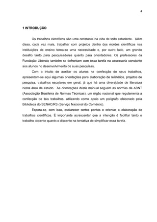 4




1 INTRODUÇÃO


      Os trabalhos científicos são uma constante na vida de todo estudante. Além
disso, cada vez mais, trabalhar com projetos dentro dos moldes científicos nas
instituições de ensino torna-se uma necessidade e, por outro lado, um grande
desafio tanto para pesquisadores quanto para orientadores. Os professores da
Fundação Liberato também se defrontam com essa tarefa na assessoria constante
aos alunos no desenvolvimento de suas pesquisas.
      Com o intuito de auxiliar os alunos na confecção de seus trabalhos,
apresentam-se aqui algumas orientações para elaboração de relatórios, projetos de
pesquisa, trabalhos escolares em geral, já que há uma diversidade de literatura
nesta área de estudo. As orientações deste manual seguem as normas da ABNT
(Associação Brasileira de Normas Técnicas), um órgão nacional que regulamenta a
confecção de tais trabalhos, utilizando como apoio um polígrafo elaborado pela
Biblioteca do SENAC/RS (Serviço Nacional do Comércio).
      Espera-se, com isso, esclarecer certos pontos e orientar a elaboração de
trabalhos científicos. É importante acrescentar que a intenção é facilitar tanto o
trabalho docente quanto o discente na tentativa de simplificar essa tarefa.
 