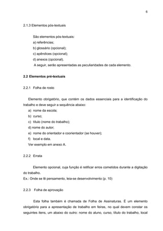 6



2.1.3 Elementos pós-textuais


        São elementos pós-textuais:
        a) referências;
        b) glossário (opcional);
        c) apêndices (opcional);
        d) anexos (opcional).
        A seguir, serão apresentadas as peculiaridades de cada elemento.


2.2 Elementos pré-textuais


2.2.1 Folha de rosto


   Elemento obrigatório, que contém os dados essenciais para a identificação do
trabalho e deve seguir a sequência abaixo:
   a) nome da escola;
   b) curso;
   c) título (nome do trabalho);
   d) nome do autor;
   e) nome do orientador e coorientador (se houver);
   f) local e data.
   Ver exemplo em anexo A.


2.2.2 Errata


        Elemento opcional, cuja função é retificar erros cometidos durante a digitação
do trabalho.
Ex.: Onde se lê pensamento, leia-se desenvolvimento (p. 10)


2.2.3   Folha de aprovação


        Esta folha também é chamada de Folha de Assinaturas. É um elemento
obrigatório para a apresentação de trabalho em feiras, no qual devem constar os
seguintes itens, um abaixo do outro: nome do aluno, curso, título do trabalho, local
 