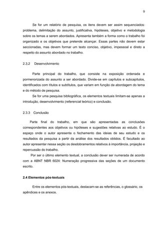 9



         Se for um relatório de pesquisa, os itens devem ser assim sequenciados:
problema, delimitação do assunto, justificativa, hipóteses, objetivo e metodologia
sobre os temas a serem abordados. Apresenta também a forma como o trabalho foi
organizado e os objetivos que pretende alcançar. Essas partes não devem estar
seccionadas, mas devem formar um texto conciso, objetivo, impessoal e direto a
respeito do assunto abordado no trabalho.


2.3.2      Desenvolvimento


         Parte principal do trabalho, que consiste na exposição ordenada e
pormenorizada do assunto a ser abordado. Divide-se em capítulos e subcapítulos,
identificados com títulos e subtítulos, que variam em função da abordagem do tema
e do método de pesquisa.
         Se for uma pesquisa bibliográfica, os elementos textuais limitam-se apenas a
introdução, desenvolvimento (referencial teórico) e conclusão.


2.3.3      Conclusão

     Parte     final   do   trabalho,   em   que   são   apresentadas   as   conclusões
correspondentes aos objetivos ou hipóteses e sugestões relativas ao estudo. É o
espaço onde o autor apresenta o fechamento das ideias de seu estudo e os
resultados da pesquisa a partir da análise dos resultados obtidos. É facultado ao
autor apresentar nessa seção os desdobramentos relativos à importância, projeção e
repercussão do trabalho.
        Por ser o último elemento textual, a conclusão dever ser numerada de acordo
com a ABNT NBR 6024: Numeração progressiva das seções de um documento
escrito.


2.4 Elementos pós-textuais

         Entre os elementos pós-textuais, destacam-se as referências, o glossário, os
apêndices e os anexos.
 