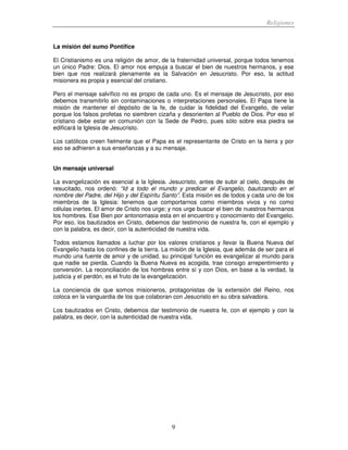 Religiones
9
La misión del sumo Pontífice
El Cristianismo es una religión de amor, de la fraternidad universal, porque todos tenemos
un único Padre: Dios. El amor nos empuja a buscar el bien de nuestros hermanos, y ese
bien que nos realizará plenamente es la Salvación en Jesucristo. Por eso, la actitud
misionera es propia y esencial del cristiano.
Pero el mensaje salvífico no es propio de cada uno. Es el mensaje de Jesucristo, por eso
debemos transmitirlo sin contaminaciones o interpretaciones personales. El Papa tiene la
misión de mantener el depósito de la fe, de cuidar la fidelidad del Evangelio, de velar
porque los falsos profetas no siembren cizaña y desorienten al Pueblo de Dios. Por eso el
cristiano debe estar en comunión con la Sede de Pedro, pues sólo sobre esa piedra se
edificará la Iglesia de Jesucristo.
Los católicos creen fielmente que el Papa es el representante de Cristo en la tierra y por
eso se adhieren a sus enseñanzas y a su mensaje.
Un mensaje universal
La evangelización es esencial a la Iglesia. Jesucristo, antes de subir al cielo, después de
resucitado, nos ordenó: “Id a todo el mundo y predicar el Evangelio, bautizando en el
nombre del Padre, del Hijo y del Espíritu Santo”. Esta misión es de todos y cada uno de los
miembros de la Iglesia: tenemos que comportarnos como miembros vivos y no como
células inertes. El amor de Cristo nos urge; y nos urge buscar el bien de nuestros hermanos
los hombres. Ese Bien por antonomasia esta en el encuentro y conocimiento del Evangelio.
Por eso, los bautizados en Cristo, debemos dar testimonio de nuestra fe, con el ejemplo y
con la palabra, es decir, con la autenticidad de nuestra vida.
Todos estamos llamados a luchar por los valores cristianos y llevar la Buena Nueva del
Evangelio hasta los confines de la tierra. La misión de la Iglesia, que además de ser para el
mundo una fuente de amor y de unidad, su principal función es evangelizar al mundo para
que nadie se pierda. Cuando la Buena Nueva es acogida, trae consigo arrepentimiento y
conversión. La reconciliación de los hombres entre sí y con Dios, en base a la verdad, la
justicia y el perdón, es el fruto de la evangelización.
La conciencia de que somos misioneros, protagonistas de la extensión del Reino, nos
coloca en la vanguardia de los que colaboran con Jesucristo en su obra salvadora.
Los bautizados en Cristo, debemos dar testimonio de nuestra fe, con el ejemplo y con la
palabra, es decir, con la autenticidad de nuestra vida.
 