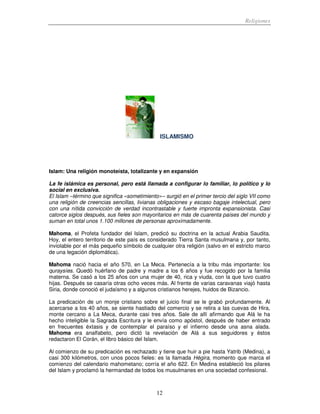 Religiones
12
ISLAMISMO
Islam: Una religión monoteísta, totalizante y en expansión
La fe islámica es personal, pero está llamada a configurar lo familiar, lo político y lo
social en exclusiva.
El Islam –término que significa «sometimiento»– surgió en el primer tercio del siglo VII como
una religión de creencias sencillas, livianas obligaciones y escaso bagaje intelectual, pero
con una nítida convicción de verdad incontrastable y fuerte impronta expansionista. Casi
catorce siglos después, sus fieles son mayoritarios en más de cuarenta países del mundo y
suman en total unos 1.100 millones de personas aproximadamente.
Mahoma, el Profeta fundador del Islam, predicó su doctrina en la actual Arabia Saudita.
Hoy, el entero territorio de este país es considerado Tierra Santa musulmana y, por tanto,
inviolable por el más pequeño símbolo de cualquier otra religión (salvo en el estricto marco
de una legación diplomática).
Mahoma nació hacia el año 570, en La Meca. Pertenecía a la tribu más importante: los
quraysíes. Quedó huérfano de padre y madre a los 6 años y fue recogido por la familia
materna. Se casó a los 25 años con una mujer de 40, rica y viuda, con la que tuvo cuatro
hijas. Después se casaría otras ocho veces más. Al frente de varias caravanas viajó hasta
Siria, donde conoció el judaísmo y a algunos cristianos herejes, huidos de Bizancio.
La predicación de un monje cristiano sobre el juicio final se le grabó profundamente. Al
acercarse a los 40 años, se siente hastiado del comercio y se retira a las cuevas de Hira,
monte cercano a La Meca, durante casi tres años. Sale de allí afirmando que Alá le ha
hecho inteligible la Sagrada Escritura y le envía como apóstol, después de haber entrado
en frecuentes éxtasis y de contemplar el paraíso y el infierno desde una asna alada.
Mahoma era analfabeto, pero dictó la revelación de Alá a sus seguidores y éstos
redactaron El Corán, el libro básico del Islam.
Al comienzo de su predicación es rechazado y tiene que huir a pie hasta Yatrib (Medina), a
casi 300 kilómetros, con unos pocos fieles: es la llamada Hégira, momento que marca el
comienzo del calendario mahometano; corría el año 622. En Medina estableció los pilares
del Islam y proclamó la hermandad de todos los musulmanes en una sociedad confesional.
 
