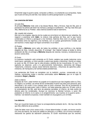 Religiones
13
Emprende luego la guerra santa, conquista La Meca y va ampliando sus conquistas, hasta
que muere el 8 de junio del 632, tras realizar la última peregrinación a La Meca.
Las creencias del Islam
Un solo Dios
Al principio Mahoma rinde culto a las diosas Manat, Allat y Al-Uzza, hijas de Alá, pero al
proclamar los pilares del Islam las rechaza y persigue el politeísmo. «No hay más Dios que
Alá y Mahoma es su Profeta»: esta creencia sostiene todo el islamismo.
Alá, creador del universo
Alá creó a los ángeles, algunos de los cuales se convirtieron en demonios por soberbia. Se
negaron a postrarse ante Adán, la criatura más perfecta de Dios, por lo que fueron
condenados al infierno y persiguen a los hombres. Además Dios creó a lo genios, seres
intermedios entre los espíritus y los hombres, con un cuerpo generalmente invisible, que
son buenos o malos según se hayan convertido o no al Islam.
El Profeta
Alá eligió a Mahoma como sello de todos los profetas: el que confirma a los demás
elegidos de Dios, incluido Jesucristo. El arcángel San Gabriel tradujo al árabe la última
revelación de Alá y la entregó a Mahoma después de visiones, trances y revelaciones que
duraron varios años.
El Corán
La suprema revelación está contenida en El Corán, palabra que puede traducirse como
canto sacro, salmodia; un ritmo sencillo y sobrio que ayuda a memorizar. Escrito en árabe,
su autor es Alá. El Corán rige la vida privada y pública de los musulmanes. En sus 114
capítulos se observan, junto a lo genuinamente mahometano, elementos del Antiguo
Testamento, cristianos –pocas veces fielmente descritos–, influencias de apócrifos judeo-
cristianos, de maniqueos y de fuentes árabes preislámicas.
Las sentencias del Corán se completan con la tradición –sunna–, conservada en los
hadices, narraciones orales o escritas autorizadas sobre Mahoma, que en el siglo IX
compilaron Bujari y Muslim.
Cielo e infierno
Después de morir, cada hombre es juzgado en la sepultura por dos ángeles sobre su Dios,
su religión y su profeta. Las almas de los condenados mueren tras este juicio personal, pero
resucitarán y se unirán a sus cuerpos para el juicio universal. Ese día se proclamará la
suerte eterna de cada quien: cielo o infierno, con siete estancias cada uno. El cielo, junto a
la contemplación de Alá, está lleno de placeres sensibles; el infierno, de toda suerte de
dolores para los condenados. Aunque se reconoce la libertad humana, a quien Alá
predestina al infierno no le salva ni el arrepentimiento. Los muertos en la guerra santa –
mártires– van derecho al paraíso. Creen también en el purgatorio y en el limbo.
Los deberes
Para ser musulmán basta con hacer la correspondiente profesión de fe: «No hay más Dios
que Alá y Mahoma es su profeta».
Cada fiel debe rezar cinco veces al día, a horas determinadas, el salat, una breve oración
con ritmo de letanía. Se recita de rodillas en dirección a La Meca, con el tronco inclinado y
realizando los gestos de adoración prescritos. El Corán recomienda que los varones,
 