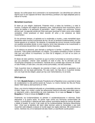 Religiones
15
épocas, los sufíes pasan de la veneración a la incomprensión. Los derviches son sufíes de
espíritu que no son capaces de llevar vida eremítica y profesan una regla adaptada para su
vida en el mundo.
Mentalidad musulmana
El Islam es una religión totalizante. Pretende incluir a todos los hombres y a todo lo
humano. Cualquier otra religión es apostasía, pues «toda persona nace musulmana, pero a
veces los padres o la educación la pervierten». Islam y religión son sinónimos. Incluso
afirman que «la segunda venida de Cristo será para reconocer el Islam como única religión
verdadera. Cristo practicará el Islam durante 40 años y los cristianos se harán
musulmanes».
En los primeros tiempos, al apóstata se le condenaba a muerte, y esta mentalidad sigue
planeando sobre muchos musulmanes de hoy. De ahí la tentación fundamentalista, con sus
fuertes apoyos en la tradición. No obstante, la necesidad de convivir durante muchos siglos
con pueblos sometidos donde no eran mayoría, tornó más tolerantes a los musulmanes: a
los no conversos les permitían vivir, pagando fuertes impuestos.
La fe islámica es personal, pero llamada a configurar lo familiar, lo político y lo social en
exclusiva. Todo queda subordinado a la religión. Los pueblos sometidos al Islam no tienen
más que una cultura: la musulmana. La unión de lo religioso y lo civil se ve como un
mandato de Alá.
El deseo de todo auténtico musulmán es que la entera humanidad se convierta al Islam y
que sus preceptos –sharía– sean acatados en todo el orbe. Se ha afirmado que los
musulmanes extrapolan el monoteísmo, haciendo de la unicidad algo sinónimo de verdad:
un solo Profeta, un solo Libro, una sola umma (comunidad), una sola autoridad...
Todo musulmán tiene la obligación de extender el Islam y de impedir la apostasía; si es
gobernante, con las leyes pertinentes. Por esta razón, los hijos de un musulmán tenidos
con una mujer de otra religión, pasan por ley a ser mahometanos y no al revés.
Difícil apertura
En 1923, Mustafá Kemal es nombrado Presidente de la República turca y acomete la tarea
de occidentalizar la vida político-social de Turquía. Lo mismo intentan los Sha de Persia
desde 1926 hasta su derrocamiento en 1978.
Otros, una minoría intelectual educada en universidades europeas, han pretendido reformar
el Islam: llegar a su núcleo y quitar las adherencias histórico-culturales, para dejar paso a
un islamismo unido y democrático de corte federalista. Es el caso de Nasser en Egipto,
Burguiba en Túnez e incluso de Gadafi en Libia.
Finalmente, los fundamentalistas no admiten ni occidentalizaciones ni reformas. Están
dispuestos a la guerra santa, en primer lugar contra sus hermanos contaminados de
herejía. La purificación o defensa del Islam quieren acometerla desde los centros de poder
y desde el pueblo. El punto 5 del credo de los fundamentalistas Hermanos Musulmanes
dice: «Creo que la bandera del Islam debe dominar sobre la Humanidad y que todo
musulmán está obligado a educar al mundo según las reglas islámicas. Me comprometo a
luchar, mientras viva, en la realización de esta misión y a sacrificarle cuanto poseo».
 