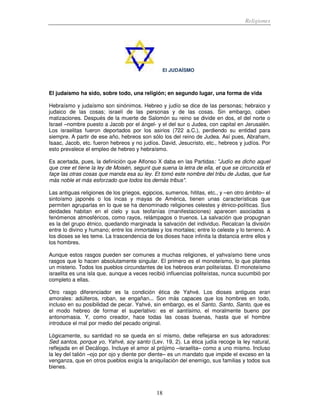 Religiones
18
El JUDAÍSMO
El judaísmo ha sido, sobre todo, una religión; en segundo lugar, una forma de vida
Hebraísmo y judaísmo son sinónimos. Hebreo y judío se dice de las personas; hebraico y
judaico de las cosas; israelí de las personas y de las cosas. Sin embargo, caben
matizaciones. Después de la muerte de Salomón su reino se divide en dos, el del norte o
Israel –nombre puesto a Jacob por el ángel- y el del sur o Judea, con capital en Jerusalén.
Los israelitas fueron deportados por los asirios (722 a.C.), perdiendo su entidad para
siempre. A partir de ese año, hebreos son sólo los del reino de Judea. Así pues, Abraham,
Isaac, Jacob, etc. fueron hebreos y no judíos. David, Jesucristo, etc., hebreos y judíos. Por
esto prevalece el empleo de hebreo y hebraísmo.
Es acertada, pues, la definición que Alfonso X daba en las Partidas: "Judío es dicho aquel
que cree et tiene la ley de Moisén, segunt que suena la letra de ella, et que se circuncida et
façe las otras cosas que manda esa su ley. Et tomó este nombre del tribu de Judas, que fue
más noble et más esforzado que todos los demás tribus".
Las antiguas religiones de los griegos, egipcios, sumerios, hititas, etc., y –en otro ámbito– el
sintoísmo japonés o los incas y mayas de América, tienen unas características que
permiten agruparlas en lo que se ha denominado religiones celestes y étnico-políticas. Sus
deidades habitan en el cielo y sus teofanías (manifestaciones) aparecen asociadas a
fenómenos atmosféricos, como rayos, relámpagos o truenos. La salvación que propugnan
es la del grupo étnico, quedando marginada la salvación del individuo. Recalcan la división
entre lo divino y humano; entre los inmortales y los mortales; entre lo celeste y lo terreno. A
los dioses se les teme. La trascendencia de los dioses hace infinita la distancia entre ellos y
los hombres.
Aunque estos rasgos pueden ser comunes a muchas religiones, el yahvaísmo tiene unos
rasgos que lo hacen absolutamente singular. El primero es el monoteísmo, lo que plantea
un misterio. Todos los pueblos circundantes de los hebreos eran politeístas. El monoteísmo
israelita es una isla que, aunque a veces recibió influencias politeístas, nunca sucumbió por
completo a ellas.
Otro rasgo diferenciador es la condición ética de Yahvé. Los dioses antiguos eran
amorales: adúlteros, roban, se engañan... Son más capaces que los hombres en todo,
incluso en su posibilidad de pecar. Yahvé, sin embargo, es el Santo, Santo, Santo, que es
el modo hebreo de formar el superlativo: es el santísimo, el moralmente bueno por
antonomasia. Y, como creador, hace todas las cosas buenas, hasta que el hombre
introduce el mal por medio del pecado original.
Lógicamente, su santidad no se queda en sí mismo, debe reflejarse en sus adoradores:
Sed santos, porque yo, Yahvé, soy santo (Lev. 19, 2). La ética judía recoge la ley natural,
reflejada en el Decálogo. Incluye el amor al prójimo –israelita– como a uno mismo. Incluso
la ley del talión –ojo por ojo y diente por diente– es un mandato que impide el exceso en la
venganza, que en otros pueblos exigía la aniquilación del enemigo, sus familias y todos sus
bienes.
 