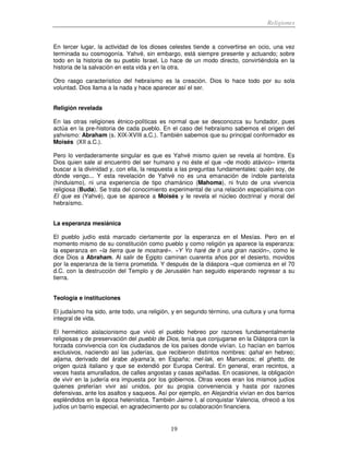 Religiones
19
En tercer lugar, la actividad de los dioses celestes tiende a convertirse en ocio, una vez
terminada su cosmogonía. Yahvé, sin embargo, está siempre presente y actuando; sobre
todo en la historia de su pueblo Israel. Lo hace de un modo directo, convirtiéndola en la
historia de la salvación en esta vida y en la otra.
Otro rasgo característico del hebraísmo es la creación. Dios lo hace todo por su sola
voluntad. Dios llama a la nada y hace aparecer así el ser.
Religión revelada
En las otras religiones étnico-políticas es normal que se desconozca su fundador, pues
actúa en la pre-historia de cada pueblo. En el caso del hebraísmo sabemos el origen del
yahvismo: Abraham (s. XIX-XVIII a.C.). También sabemos que su principal conformador es
Moisés (XII a.C.).
Pero lo verdaderamente singular es que es Yahvé mismo quien se revela al hombre. Es
Dios quien sale al encuentro del ser humano y no éste el que –de modo atávico– intenta
buscar a la divinidad y, con ella, la respuesta a las preguntas fundamentales: quién soy, de
dónde vengo... Y esta revelación de Yahvé no es una emanación de índole panteísta
(hinduismo), ni una experiencia de tipo chamánico (Mahoma), ni fruto de una vivencia
religiosa (Buda). Se trata del conocimiento experimental de una relación especialísima con
El que es (Yahvé), que se aparece a Moisés y le revela el núcleo doctrinal y moral del
hebraísmo.
La esperanza mesiánica
El pueblo judío está marcado ciertamente por la esperanza en el Mesías. Pero en el
momento mismo de su constitución como pueblo y como religión ya aparece la esperanza:
la esperanza en «la tierra que te mostraré». «Y Yo haré de ti una gran nación», como le
dice Dios a Abraham. Al salir de Egipto caminan cuarenta años por el desierto, movidos
por la esperanza de la tierra prometida. Y después de la diáspora –que comienza en el 70
d.C. con la destrucción del Templo y de Jerusalén han seguido esperando regresar a su
tierra.
Teología e instituciones
El judaísmo ha sido, ante todo, una religión, y en segundo término, una cultura y una forma
integral de vida.
El hermético aislacionismo que vivió el pueblo hebreo por razones fundamentalmente
religiosas y de preservación del pueblo de Dios, tenía que conjugarse en la Diáspora con la
forzada convivencia con los ciudadanos de los países donde vivían. Lo hacían en barrios
exclusivos, naciendo así las juderías, que recibieron distintos nombres: qahal en hebreo;
aljama, derivado del árabe alyama’a, en España; mel-lak, en Marruecos; el ghetto, de
origen quizá italiano y que se extendió por Europa Central. En general, eran recintos, a
veces hasta amurallados, de calles angostas y casas apiñadas. En ocasiones, la obligación
de vivir en la judería era impuesta por los gobiernos. Otras veces eran los mismos judíos
quienes preferían vivir así unidos, por su propia conveniencia y hasta por razones
defensivas, ante los asaltos y saqueos. Así por ejemplo, en Alejandría vivían en dos barrios
espléndidos en la época helenística. También Jaime I, al conquistar Valencia, ofreció a los
judíos un barrio especial, en agradecimiento por su colaboración financiera.
 