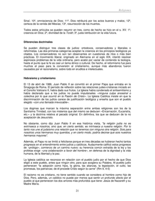 Religiones
21
Sinaí; 10º, omnisciencia de Dios; 11º, Dios retribuirá por los actos buenos y malos; 12º,
certeza de la venida del Mesías; 13º, resurrección de los muertos.
Todos estos artículos se pueden resumir en tres, como de hecho se hizo en el s. XV: 1º,
creencia en Dios; 2º, divinidad de la Toráh; 3º, justa retribución en la vida futura.
Diferencias doctrinales
Se pueden distinguir tres clases de judíos: ortodoxos, conservadores y liberales o
reformistas. Las dos primeras categorías aceptan la creencia en los principios teológicos ya
citados. Los conservadores no son tan observantes en cuestiones de ritos o más bien
prácticas. El movimiento liberal, originado en Alemania en el siglo XIX, intentó resolver
espinosos problemas de la vida ordinaria, pero acabó por vaciar de contenido la teología,
hasta el punto que la fe es casi un tema étnico o cultural. De hecho, el reformismo fue para
muchos el paso para la conversión al cristianismo, aunque más abandonos fueron
causados por el racionalismo, sobre todo en eruditos e intelectuales.
Hebraísmo y cristianismo
El 13 de abril de 1986, Juan Pablo II se convirtió en el primer Papa que entraba en la
Sinagoga de Roma. El período de reflexión sobre las relaciones judeo-cristianas iniciado en
el Concilio Vaticano II, había dado sus frutos. La Iglesia había condenado el antisemitismo y
había declarado que a los judíos no puede imputárseles «ninguna culpa ancestral o
colectiva por lo que ocurrió en la Pasión de Cristo». La Iglesia Católica insiste en que la
discriminación de los judíos carece de justificación teológica y enseña que son el pueblo
elegido «con una llamada irrevocable».
Los dogmas que marcan la máxima separación entre ambas religiones son los de la
Santísima Trinidad, con los misterios que del mismo se deducen –Encarnación, Eucaristía,
etc.– y la doctrina relativa al pecado original. En definitiva, los que se deducen de la no
aceptación de Jesucristo.
No obstante, como dijo Juan Pablo II en esa histórica visita, "la religión judía no es
extrínseca a nosotros, sino que, en cierto sentido, es intrínseca a nuestra religión. Por lo
tanto nos une al judaísmo una relación que no tenemos con ninguna otra religión. Sois para
nosotros unos hermanos muy queridos, y en cierto modo, podría decirse que sois nuestros
hermanos mayores".
Además, el Papa no se limitó a felicitarse porque en tres décadas se hubieran hecho tantos
progresos en el entendimiento entre judíos y católicos. Audazmente calificó estos progresos
de «prólogo», comienzo de un camino nuevo: su herencia común extraída de la ley y los
profetas exige «una colaboración a favor del hombre», en defensa de la dignidad y la vida
humana, de la libertad y la paz.
La Iglesia católica se reconoce en relación con el pueblo judío por el hecho de que Dios
eligió a este pueblo, antes que ningún otro, para que acogiera su Palabra. Al pueblo judío
pertenecen “la adopción como hijos, la gloria, las alianzas, la legislación, el culto, las
promesas, los patriarcas; de él procede Cristo según la carne” (Rm 9, 4-5)
El racismo no es cristiano, no tiene sentido cuando se considera al hombre como hijo de
Dios. Pero, además, un católico no puede por menos que sentir un profundo afecto por el
pueblo al que pertenecen los dos amores más profundos que tiene: Jesús de Nazareth y su
Madre María.
 