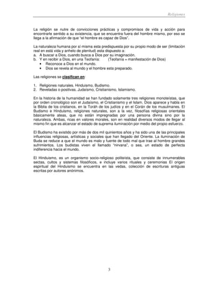 Religiones
3
La religión se nutre de convicciones prácticas y compromisos de vida y acción para
encontrarle sentido a su existencia, que se encuentra fuera del hombre mismo, por eso se
llega a la afirmación de que “el hombre es capaz de Dios”.
La naturaleza humana por sí misma esta predispuesta por su propio modo de ser (limitación
real en está vida y anhelo de plenitud) esta dispuesto a:
a. A buscar a Dios, cuando busca a Dios por su imaginación.
b. Y en recibir a Dios, en una Teofanía: (Teofanía = manifestación de Dios)
• Reconoce a Dios en el mundo.
• Dios se revela al mundo y el hombre esta preparado.
Las religiones se clasifican en:
1. Religiones naturales. Hinduismo, Budismo.
2. Reveladas o positivas. Judaísmo, Cristianismo, Islamismo.
En la historia de la humanidad se han fundado solamente tres religiones monoteístas, que
por orden cronológico son el Judaísmo, el Cristianismo y el Islam. Dios aparece y habla en
la Biblia de los cristianos, en la Toráh de los judíos y en el Corán de los musulmanes. El
Budismo e Hinduismo, religiones naturales, son a la vez, filosofías religiosas orientales
básicamente ateas, que no están impregnadas por una persona divina sino por la
naturaleza. Ambas, ricas en valores morales, son en realidad diversos modos de llegar al
mismo fin que es alcanzar el estado de suprema iluminación por medio del propio esfuerzo.
El Budismo ha existido por más de dos mil quinientos años y ha sido una de las principales
influencias religiosas, artísticas y sociales que han llegado del Oriente. La iluminación de
Buda se reduce a que el mundo es malo y fuente de todo mal que trae al hombre grandes
sufrimientos. Los budistas viven el llamado “nirvana”, o sea, un estado de perfecta
indiferencia hacia el mundo.
El Hinduismo, es un organismo socio-religioso politeísta, que consiste de innumerables
sectas, cultos y sistemas filosóficos, e incluye varios rituales y ceremonias El origen
espiritual del Hinduismo se encuentra en las vedas, colección de escrituras antiguas
escritas por autores anónimos.
 
