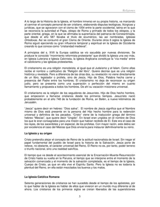 Religiones
5
A lo largo de la Historia de la Iglesia, el hombre inmerso en su propia historia, va marcando
al caminar el concepto personal de ser cristiano, elaborando disputas teológicas, litúrgicas y
jurídicas, que se agravaron con el cisma de 1054 entre la parte occidental, latina en la que
se reconocía la autoridad el Papa, obispo de Roma y primado de todos los obispos, y la
parte oriental, griega, en la que se afirmaba la supremacía del patriarca de Constantinopla,
que desde el año 587 llevaba el título de ecuménico, las así nombradas, Iglesias
Ortodoxas. Así se consumó el gran Cisma de Oriente. Durante otros 6 siglos la Iglesia de
Roma siguió ejerciendo su gran influencia temporal y espiritual en la Iglesia de Occidente
creando lo que conoce como “cristiandad medieval”.
A principios del s. XVII la Europa católica se vio sacudida por nuevas divisiones. Se
produce le conocido “movimiento reformista protestante” que dividió la Iglesia una vez más,
en Iglesia Luterana e Iglesia Calvinista, la Iglesia Anglicana constituye la “vía media” entre
el catolicismo y las iglesias protestantes.
El cristianismo es una religión monoteísta, al igual que el Judaísmo y el Islam. Como ellas
recibe el nombre u calificativo de “Religión del libro”. Quiere decirse que es una religión
histórica y revelada. Pero a diferencia de las otras dos, su revelación no viene directamente
de un libro, legislador o profeta, sino de Jesús, Hijo de Dios, Palabra hecha carne y
presencia del Padre entre los hombres. El cristianismo no deja de reconocer su origen
judío, pero se presenta como una superación o perfección del mismo en cuanto
llamamiento y propuesta a todos los hombres. De ahí su vacación misionera universal.
El cristianismo es la religión de los seguidores de Jesucristo. Hijo de Dios hecho hombre,
que empezaron a llamarse cristianos desde los primeros tiempos. Jesucristo nació
probablemente en el año 748 de la fundación de Roma, en Belén, a nueve kilómetros de
Jerusalén.
“Jesús” quiere decir en hebreo: “Dios salva”. El nombre de Jesús significa que el Nombre
mismo de Dios está presente en la persona del Hijo hecho hombre para la redención
universal y definitiva de los pecados. “Cristo” viene de la traducción griega del término
hebreo “Mesías”, que quiere decir “Ungido”. En Israel eran ungidos en el nombre de Dios
los que le eran consagrados para una misión que habían recibido de El. Este era el caso de
los reyes, de los sacerdotes y en especial, de los profetas. Con mayor razón, este debía ser
por excelencia el caso del Mesías que Dios enviaría para instaurar definitivamente su reino.
La Iglesia y su origen
Cristo pretendía alejar el concepto de Reino de la actitud nacionalista de Israel. Sin negar el
papel fundamental del pueblo de Israel para la historia de la Salvación, Jesús pone de
relieve, no obstante, el carácter universal del Reino. El Reino no es, por tanto, poder terreno
o triunfo nacional, sino una realidad salvífica.
El tiempo que va desde el acontecimiento esencial de la Encarnación-Muerte-Resurrección
de Cristo hasta su vuelta en la Parusía, el tiempo que se interpone entre el momento de la
salvación comenzada y el momento de la salvación completada, es el tiempo de la Iglesia,
Cuerpo de Cristo, ya que en ella vive el Espíritu Santo. Pero la Iglesia no es todavía la
plenitud del Reino, en ella están mezclados los buenos y los malos.
La Iglesia Católica Romana
Setenta generaciones de cristianos se han sucedido desde el tiempo de los apóstoles, por
lo que hablar de la Iglesia es hablar de ellos que vivieron en un mundo muy diferente al de
ahora. Los cristianos de los primeros siglos se creían liberados de las supersticiones
 