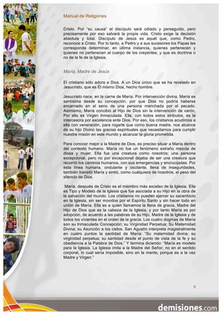 Manual de Religiones

Cristo. Por “su causa” el discípulo será odiado y perseguido, pero
precisamente por eso salvará la propia vida. Cristo exige la decisión
absoluta y total. Discípulo de Jesús es aquél que, como Pedro,
reconoce a Cristo. Por lo tanto, a Pedro y a sus sucesores los Papas les
corresponde determinar, en última instancia, quienes pertenecen y
quienes no pertenecen al cuerpo de los creyentes, y que es doctrina o
no de la fe de la Iglesia.


María, Madre de Jesús

El cristiano sólo adora a Dios. A un Dios único que se ha revelado en
Jesucristo, que es Él mismo Dios, hecho hombre.

Jesucristo nace, en la carne de María. Por intervención divina, María es
santísima desde su concepción, por que Dios no podría haberse
encarnado en el seno de una persona manchada por el pecado.
Asimismo, María concibió al Hijo de Dios sin la intervención de varón.
Por ello es Virgen Inmaculada. Ella, con todos estos atributos, es la
intercesora por excelencia ente Dios. Por eso, los cristianos acudimos a
ella con veneración, para rogarle que como buena madre, nos alcance
de su hijo Divino las gracias espirituales que necesitamos para cumplir
nuestra misión en este mundo y alcanzar la gloria prometida.

Para conocer mejor a la Madre de Dios, es preciso situar a María dentro
del contexto humano. María no fue un fenómeno extraño mezcla de
diosa y mujer, Ella fue una creatura como nosotros; una persona
excepcional, pero no por excepcional dejaba de ser una creatura que
recorrió los caminos humanos, con sus emergencias y encrucijadas. Por
esta línea humana, ondulante y oscilante, llena de inseguridades,
también transitó María y sintió, como cualquiera de nosotros, el peso del
silencio de Dios.

 María, después de Cristo es el miembro más excelso de la Iglesia. Ella
es Tipo y Modelo de la Iglesia que fue asociada a su Hijo en la obra de
la salvación del mundo. Los cristianos no pueden ejercer su sacerdocio
en la Iglesia, sin ser movidos por el Espíritu Santo y sin hacer todo en
unión de María. Ella es a quien llamamos la llena de gracia, Madre del
Hijo de Dios que es la cabeza de la Iglesia, y por tanto María es por
adopción, de acuerdo a las palabras de su Hijo, Madre de la Iglesia y de
todos los vivientes en el orden de la gracia. Los cuatro dogmas de María
son su Inmaculada Concepción; su Virginidad Perpetua; Su Maternidad
Divina; su Asunción a los cielos. San Agustín interpreta magistralmente
en cuatro puntos la santidad de María: “Su maternidad divina; su
virginidad perpetua; su santidad desde el punto de vista de la fe y su
obediencia a la Palabra de Dios.” Y termina diciendo: “María es modelo
para la Iglesia. La Iglesia imita a la Madre del Señor, no en el sentido
corporal, lo cual sería imposible, sino en la mente, porque es a la vez
Madre y Virgen.”




                                                                       9
 